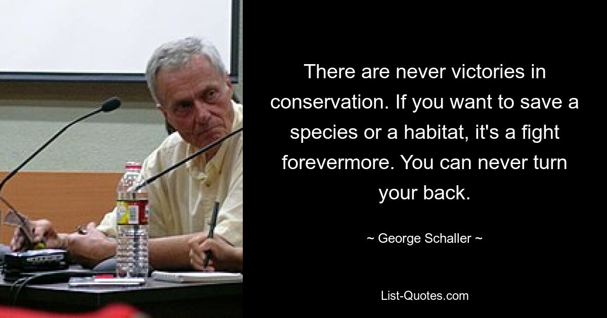 There are never victories in conservation. If you want to save a species or a habitat, it's a fight forevermore. You can never turn your back. — © George Schaller