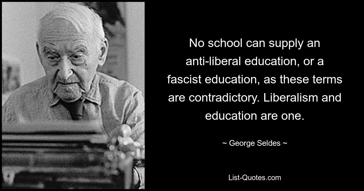 No school can supply an anti-liberal education, or a fascist education, as these terms are contradictory. Liberalism and education are one. — © George Seldes