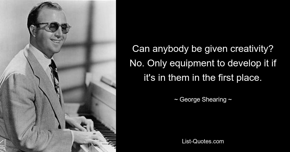 Can anybody be given creativity? No. Only equipment to develop it if it's in them in the first place. — © George Shearing