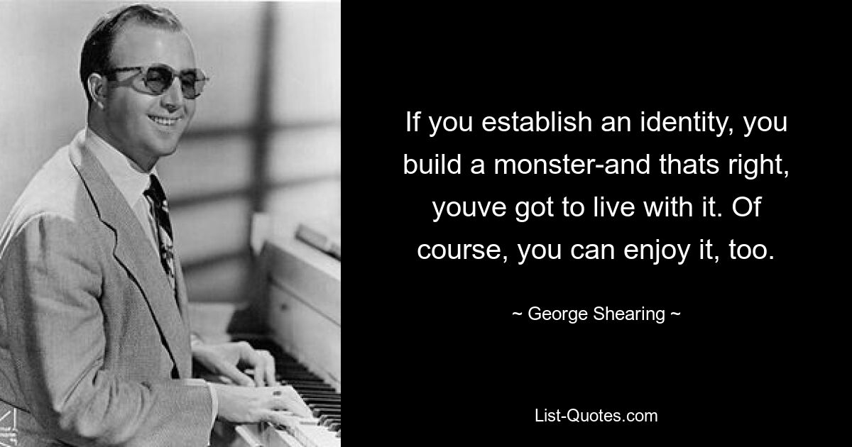 If you establish an identity, you build a monster-and thats right, youve got to live with it. Of course, you can enjoy it, too. — © George Shearing