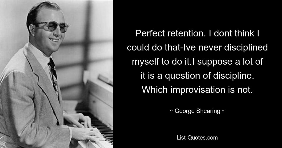 Perfect retention. I dont think I could do that-Ive never disciplined myself to do it.I suppose a lot of it is a question of discipline. Which improvisation is not. — © George Shearing