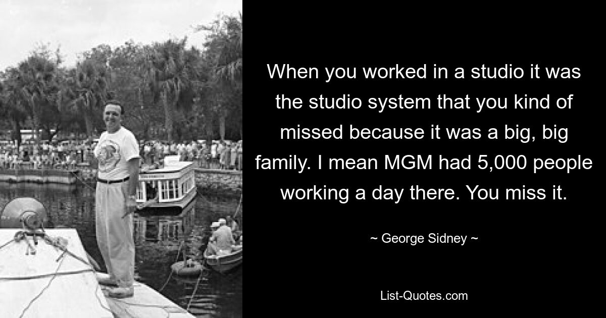 When you worked in a studio it was the studio system that you kind of missed because it was a big, big family. I mean MGM had 5,000 people working a day there. You miss it. — © George Sidney