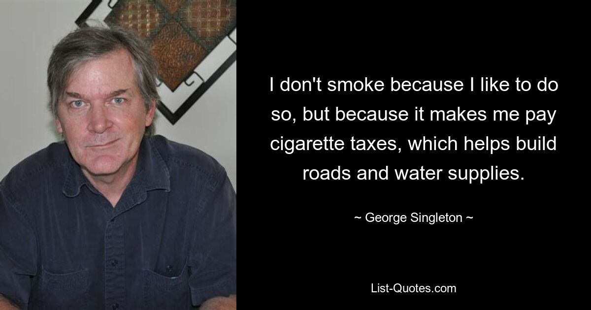 I don't smoke because I like to do so, but because it makes me pay cigarette taxes, which helps build roads and water supplies. — © George Singleton