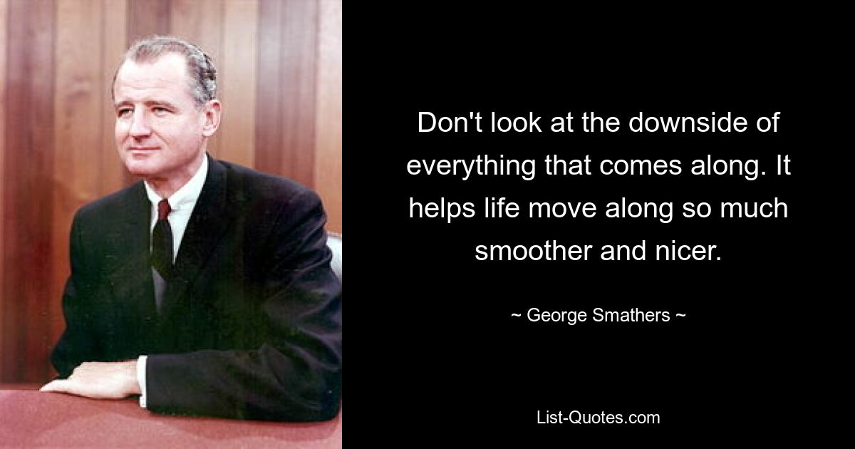 Don't look at the downside of everything that comes along. It helps life move along so much smoother and nicer. — © George Smathers