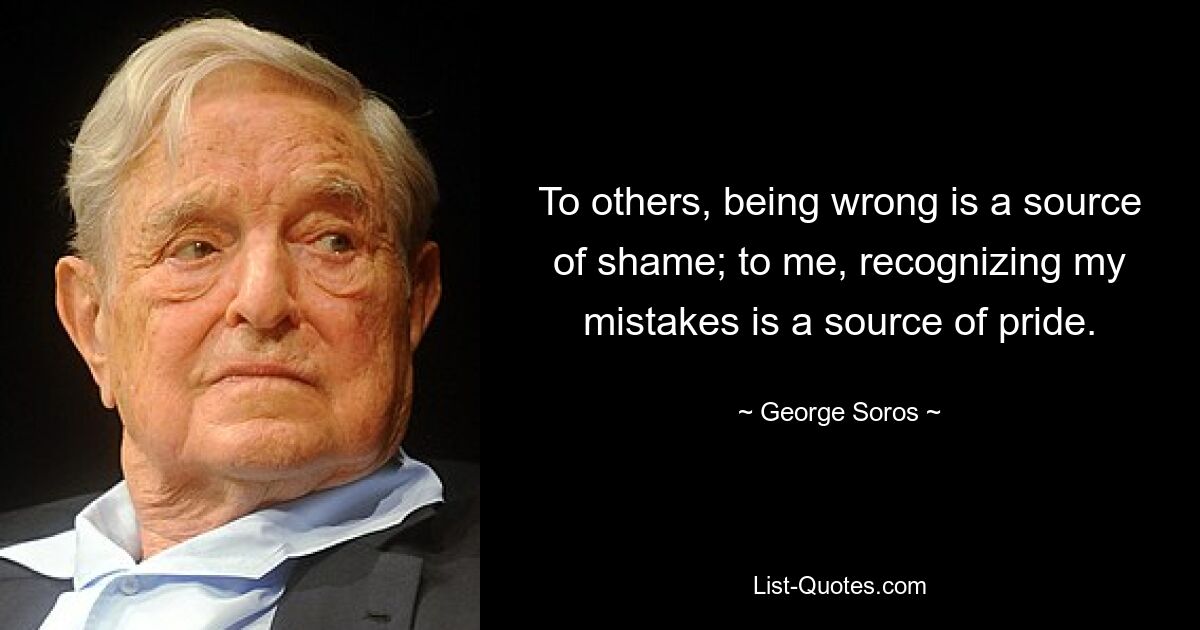 To others, being wrong is a source of shame; to me, recognizing my mistakes is a source of pride. — © George Soros