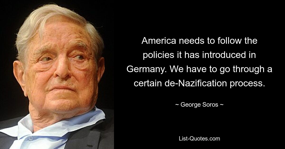 America needs to follow the policies it has introduced in Germany. We have to go through a certain de-Nazification process. — © George Soros