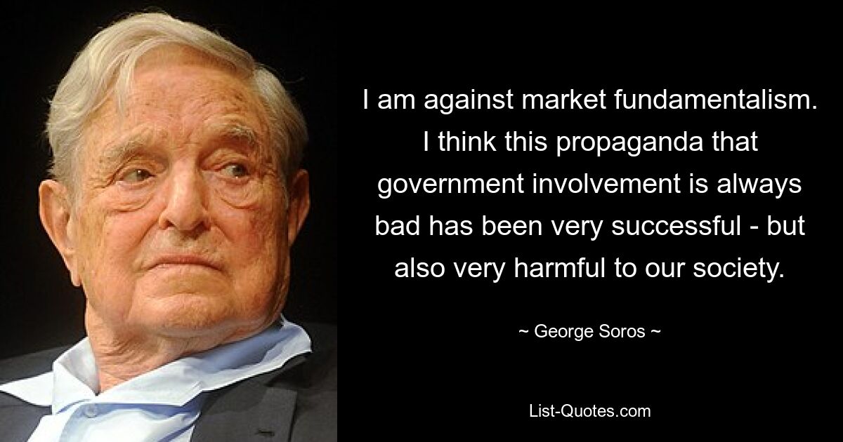 Я против рыночного фундаментализма. Я думаю, что эта пропаганда о том, что вмешательство государства всегда плохо, была очень успешной, но также и очень вредной для нашего общества. — © Джордж Сорос 
