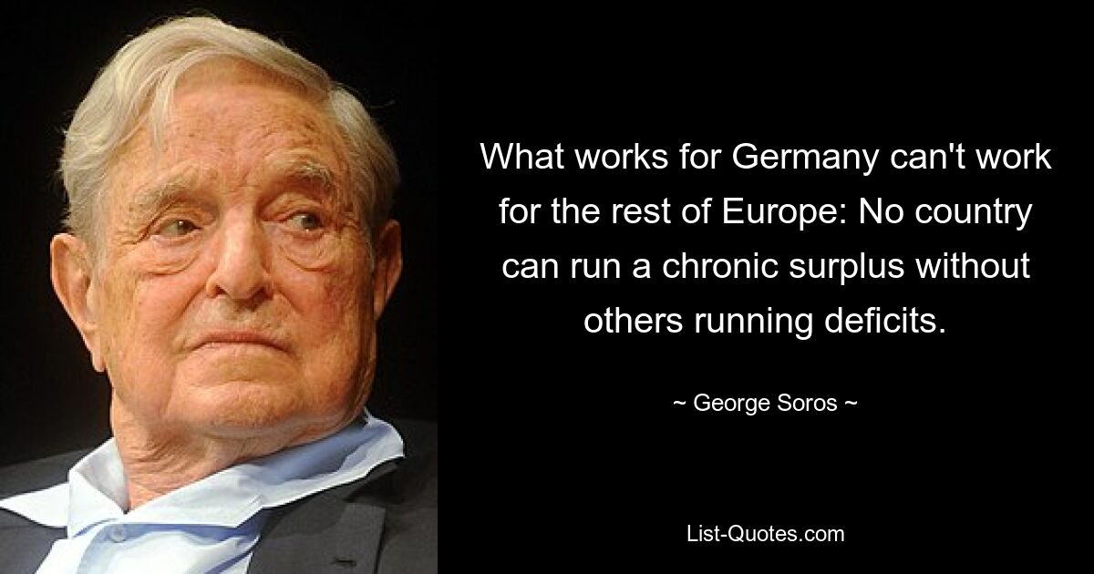 What works for Germany can't work for the rest of Europe: No country can run a chronic surplus without others running deficits. — © George Soros