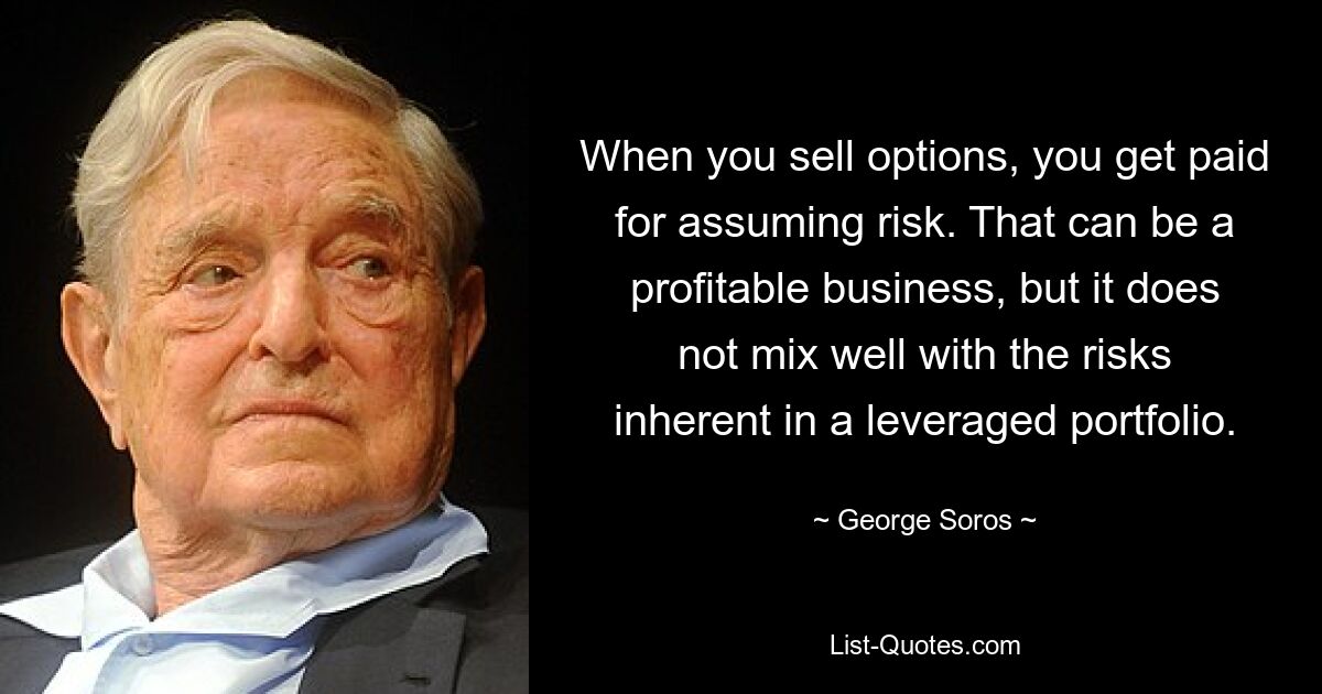 When you sell options, you get paid for assuming risk. That can be a profitable business, but it does not mix well with the risks inherent in a leveraged portfolio. — © George Soros