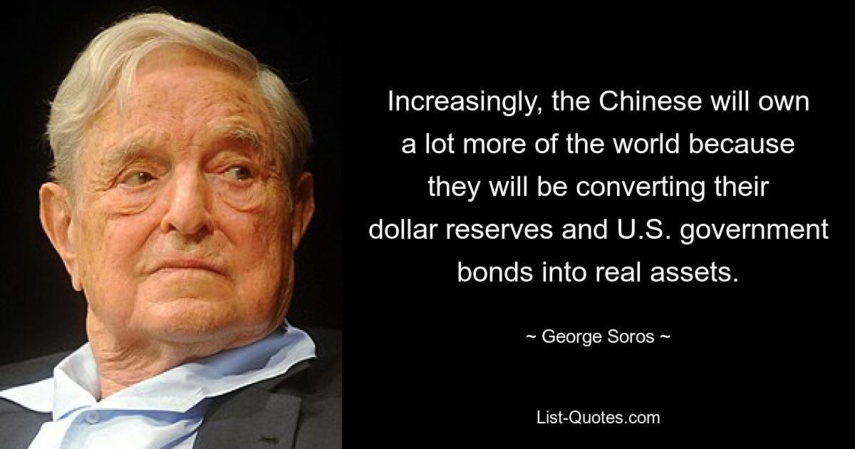 Increasingly, the Chinese will own a lot more of the world because they will be converting their dollar reserves and U.S. government bonds into real assets. — © George Soros