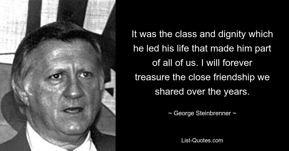 It was the class and dignity which he led his life that made him part of all of us. I will forever treasure the close friendship we shared over the years. — © George Steinbrenner