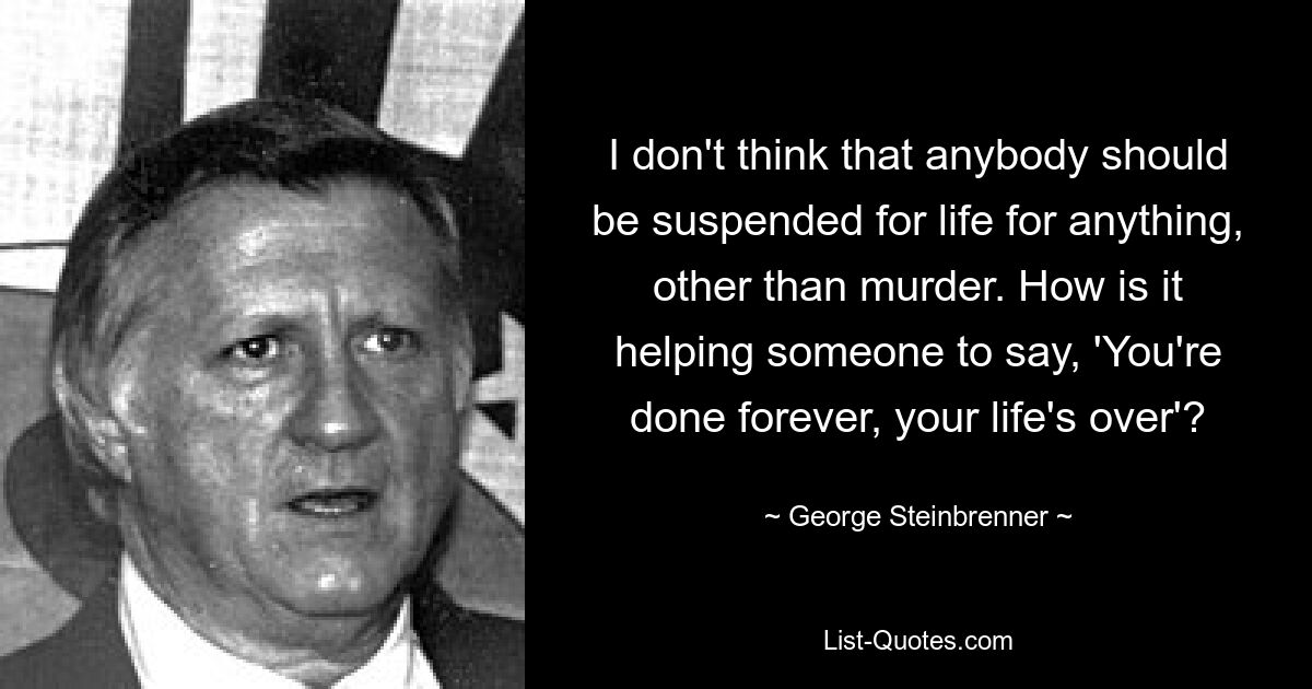 I don't think that anybody should be suspended for life for anything, other than murder. How is it helping someone to say, 'You're done forever, your life's over'? — © George Steinbrenner