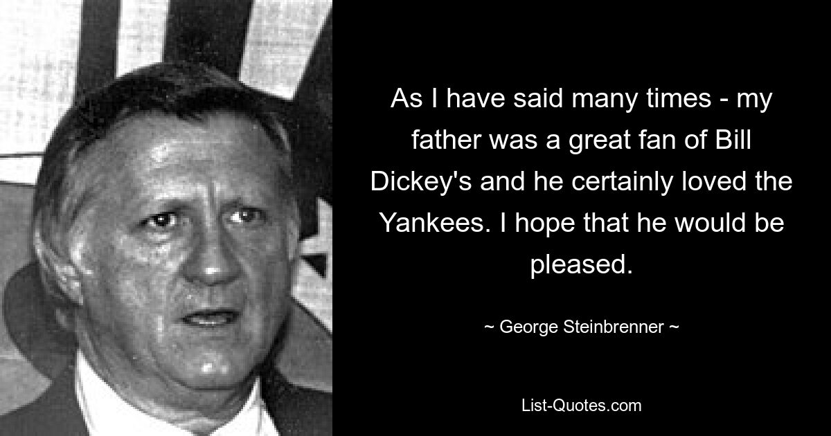 As I have said many times - my father was a great fan of Bill Dickey's and he certainly loved the Yankees. I hope that he would be pleased. — © George Steinbrenner