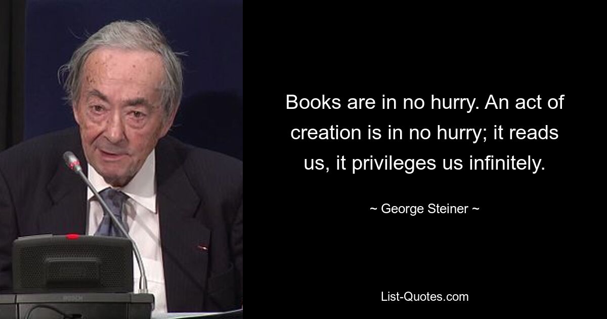 Books are in no hurry. An act of creation is in no hurry; it reads us, it privileges us infinitely. — © George Steiner