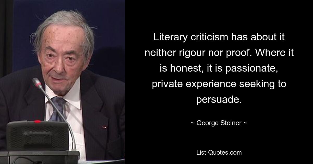 Literary criticism has about it neither rigour nor proof. Where it is honest, it is passionate, private experience seeking to persuade. — © George Steiner