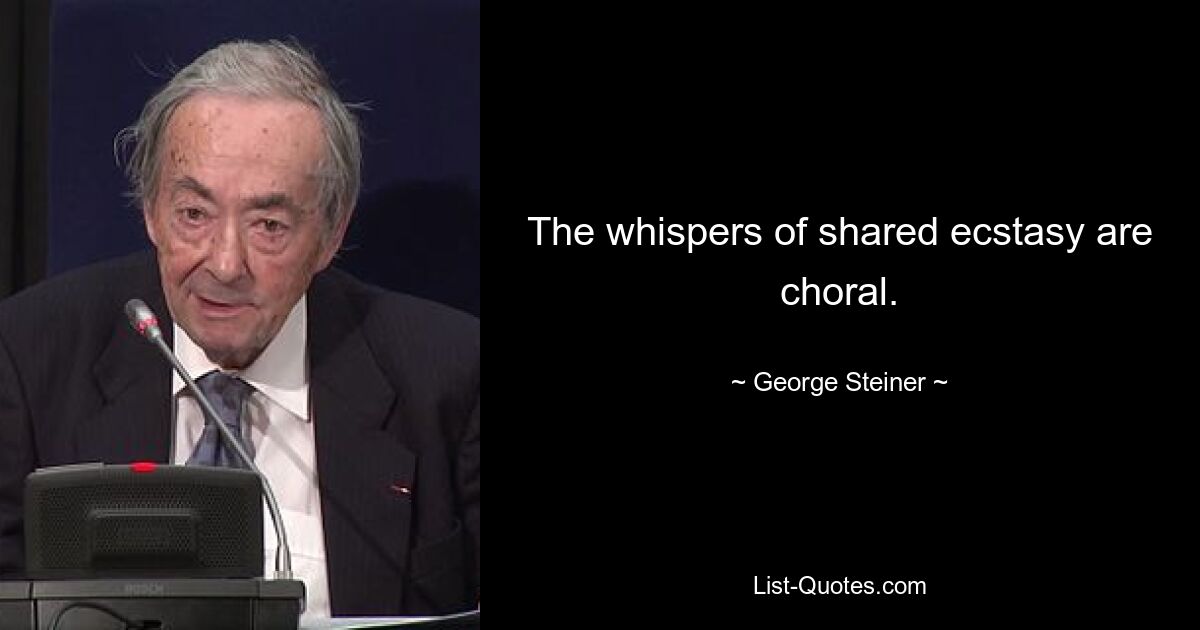 The whispers of shared ecstasy are choral. — © George Steiner