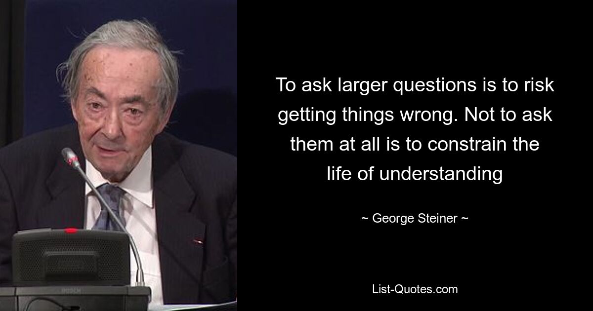 To ask larger questions is to risk getting things wrong. Not to ask them at all is to constrain the life of understanding — © George Steiner