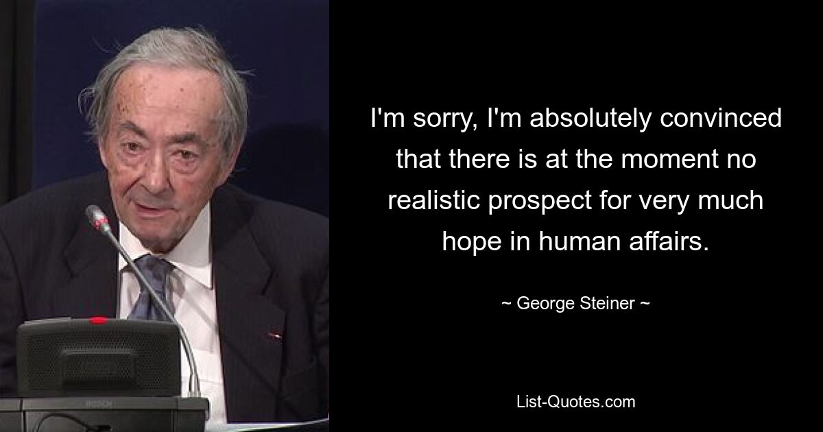 I'm sorry, I'm absolutely convinced that there is at the moment no realistic prospect for very much hope in human affairs. — © George Steiner