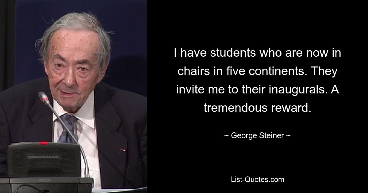 I have students who are now in chairs in five continents. They invite me to their inaugurals. A tremendous reward. — © George Steiner