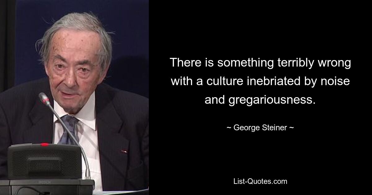 There is something terribly wrong with a culture inebriated by noise and gregariousness. — © George Steiner