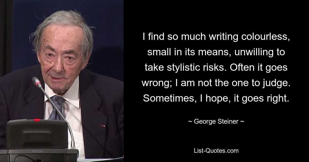 I find so much writing colourless, small in its means, unwilling to take stylistic risks. Often it goes wrong; I am not the one to judge. Sometimes, I hope, it goes right. — © George Steiner