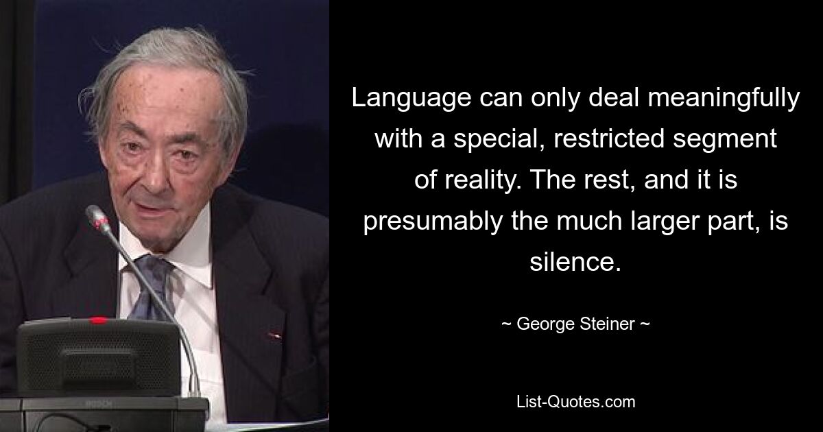 Language can only deal meaningfully with a special, restricted segment of reality. The rest, and it is presumably the much larger part, is silence. — © George Steiner