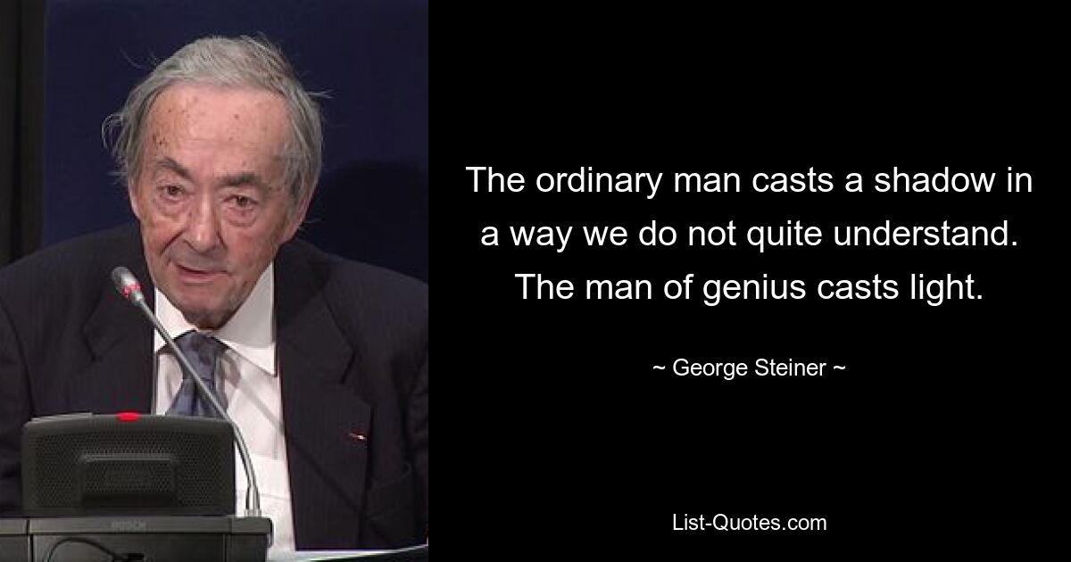 The ordinary man casts a shadow in a way we do not quite understand. The man of genius casts light. — © George Steiner