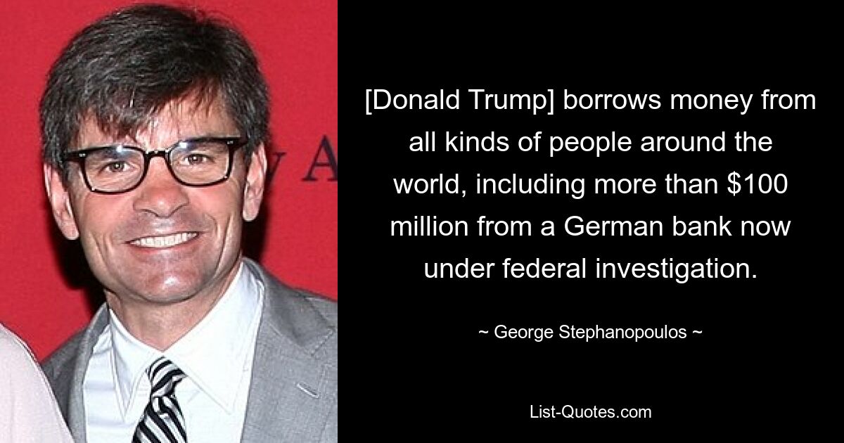 [Donald Trump] borrows money from all kinds of people around the world, including more than $100 million from a German bank now under federal investigation. — © George Stephanopoulos