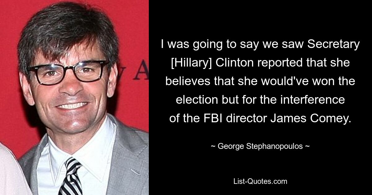 I was going to say we saw Secretary [Hillary] Clinton reported that she believes that she would've won the election but for the interference of the FBI director James Comey. — © George Stephanopoulos