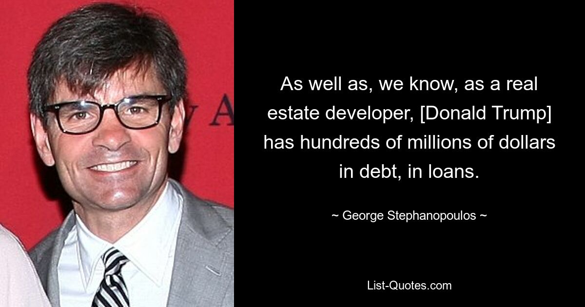 As well as, we know, as a real estate developer, [Donald Trump] has hundreds of millions of dollars in debt, in loans. — © George Stephanopoulos