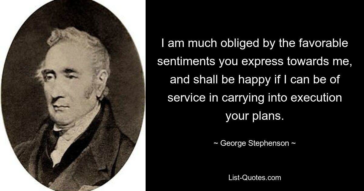 I am much obliged by the favorable sentiments you express towards me, and shall be happy if I can be of service in carrying into execution your plans. — © George Stephenson