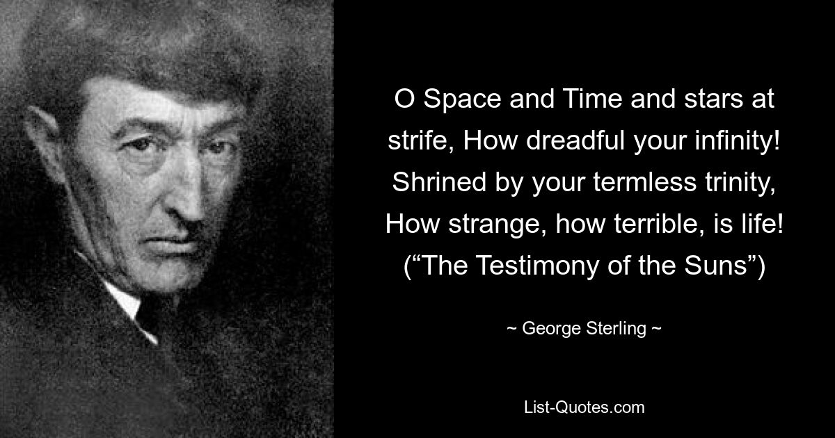 O Space and Time and stars at strife, How dreadful your infinity! Shrined by your termless trinity, How strange, how terrible, is life! (“The Testimony of the Suns”) — © George Sterling