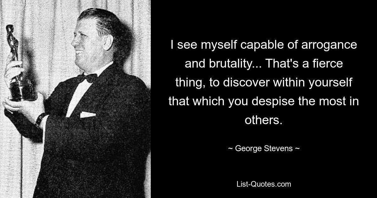 I see myself capable of arrogance and brutality... That's a fierce thing, to discover within yourself that which you despise the most in others. — © George Stevens