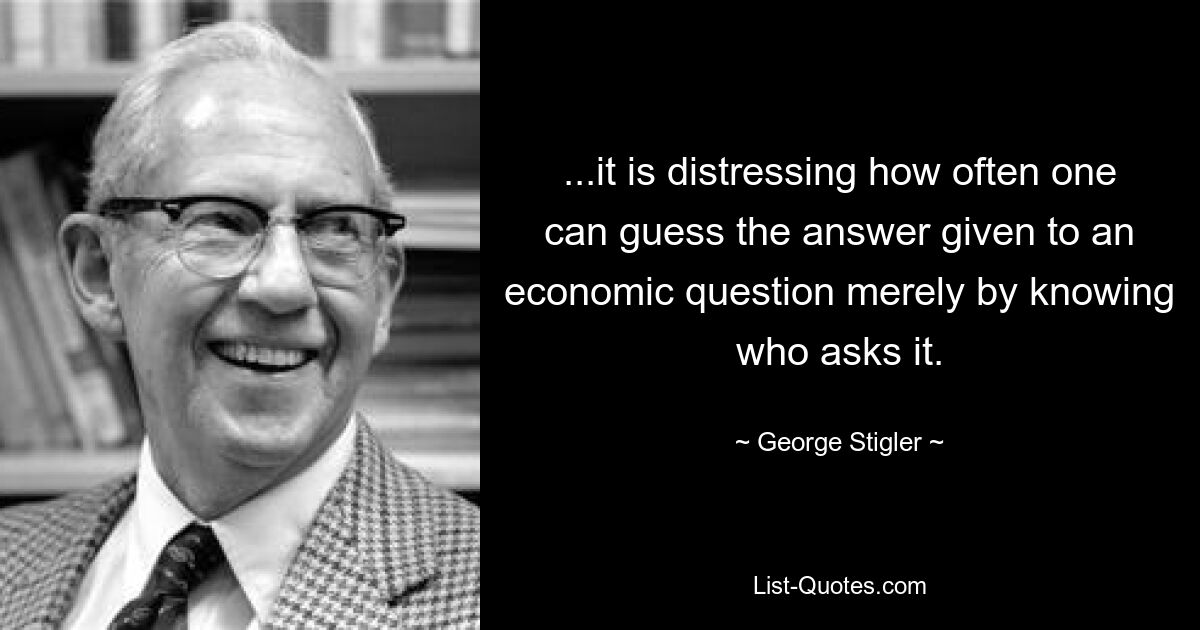 ...it is distressing how often one can guess the answer given to an economic question merely by knowing who asks it. — © George Stigler