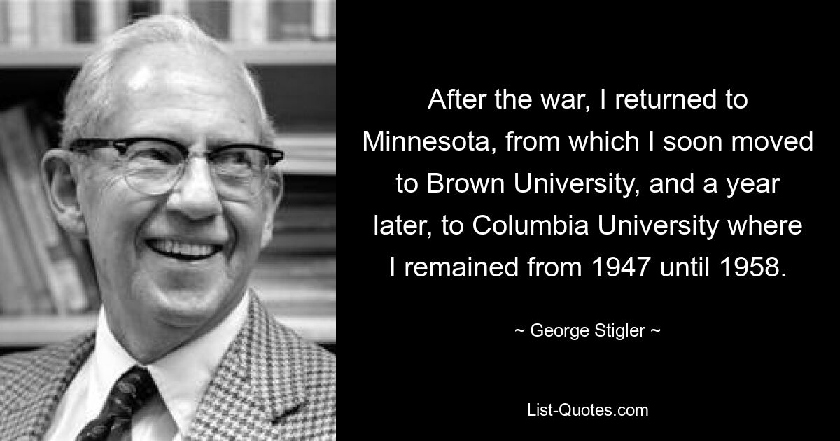 После войны я вернулся в Миннесоту, откуда вскоре перебрался в Университет Брауна, а через год — в Колумбийский университет, где оставался с 1947 по 1958 год. — © Джордж Стиглер
