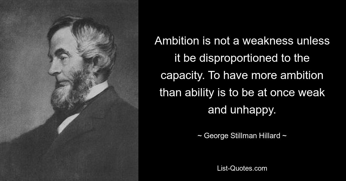 Ambition is not a weakness unless it be disproportioned to the capacity. To have more ambition than ability is to be at once weak and unhappy. — © George Stillman Hillard