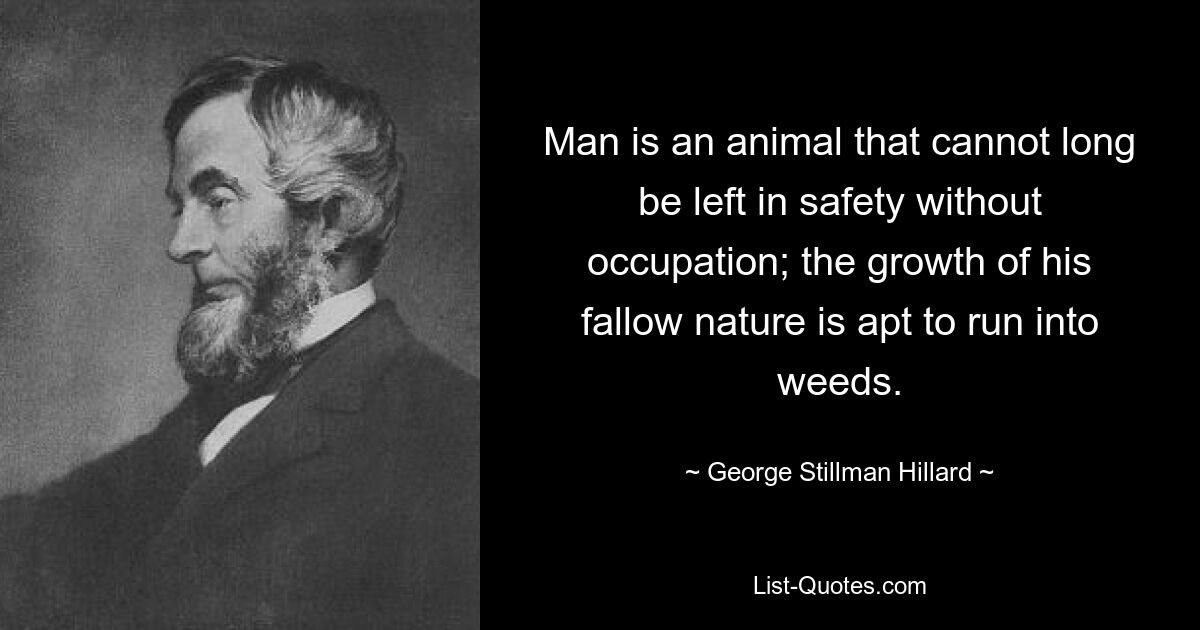 Man is an animal that cannot long be left in safety without occupation; the growth of his fallow nature is apt to run into weeds. — © George Stillman Hillard