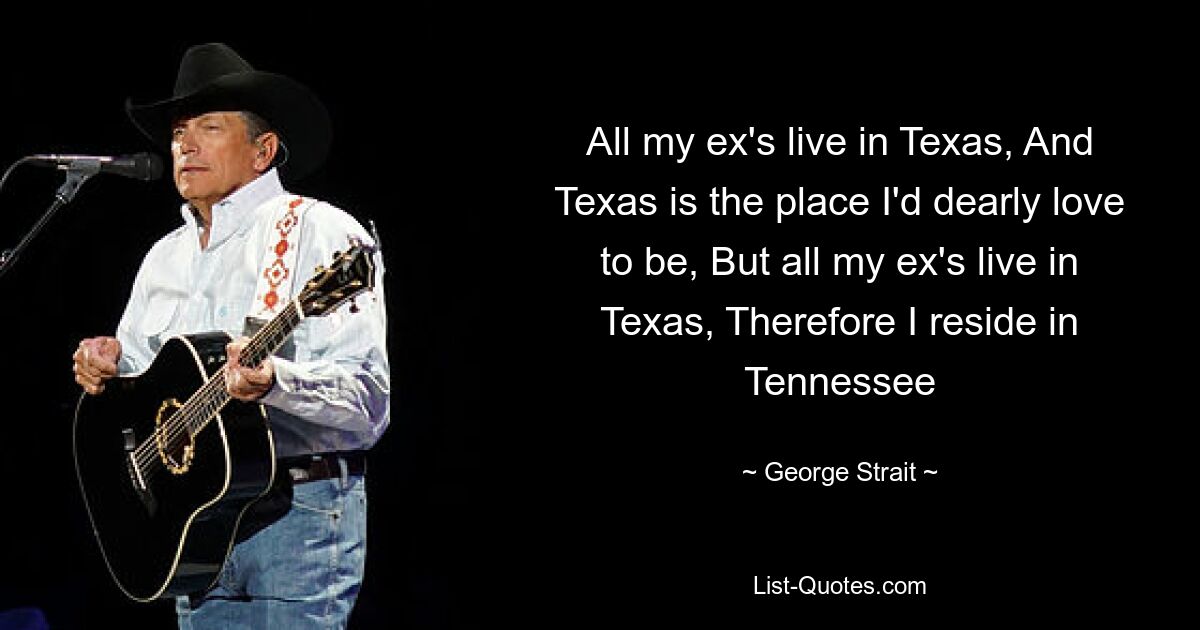 All my ex's live in Texas, And Texas is the place I'd dearly love to be, But all my ex's live in Texas, Therefore I reside in Tennessee — © George Strait