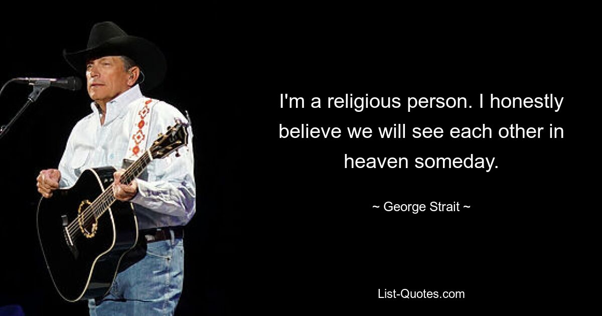 I'm a religious person. I honestly believe we will see each other in heaven someday. — © George Strait