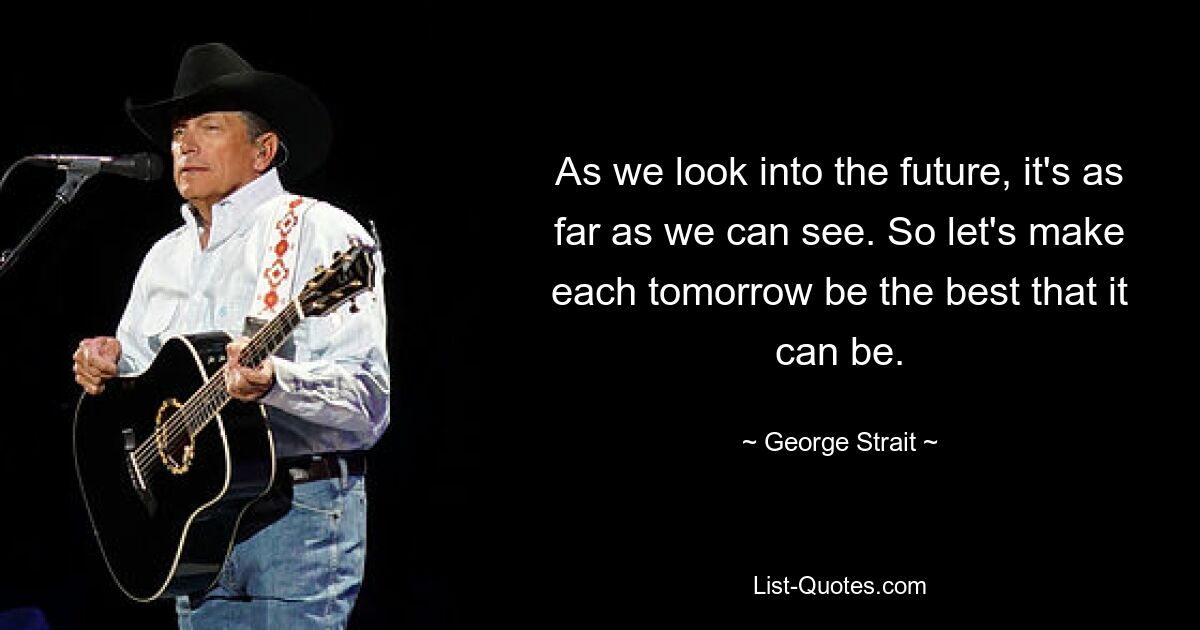 As we look into the future, it's as far as we can see. So let's make each tomorrow be the best that it can be. — © George Strait