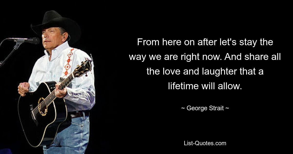 From here on after let's stay the way we are right now. And share all the love and laughter that a lifetime will allow. — © George Strait