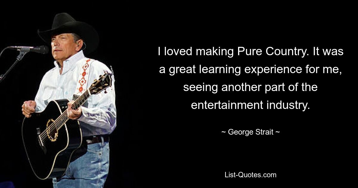 I loved making Pure Country. It was a great learning experience for me, seeing another part of the entertainment industry. — © George Strait