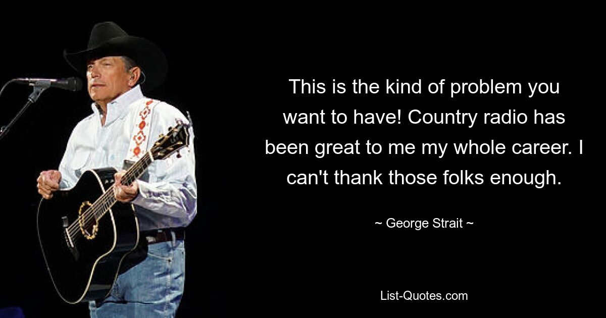 This is the kind of problem you want to have! Country radio has been great to me my whole career. I can't thank those folks enough. — © George Strait