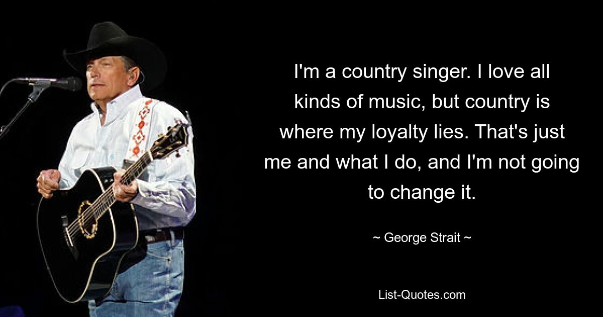 I'm a country singer. I love all kinds of music, but country is where my loyalty lies. That's just me and what I do, and I'm not going to change it. — © George Strait