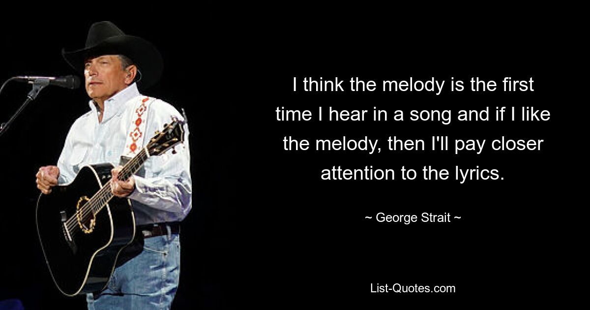 I think the melody is the first time I hear in a song and if I like the melody, then I'll pay closer attention to the lyrics. — © George Strait