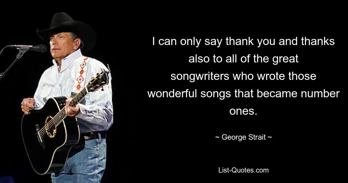 I can only say thank you and thanks also to all of the great songwriters who wrote those wonderful songs that became number ones. — © George Strait