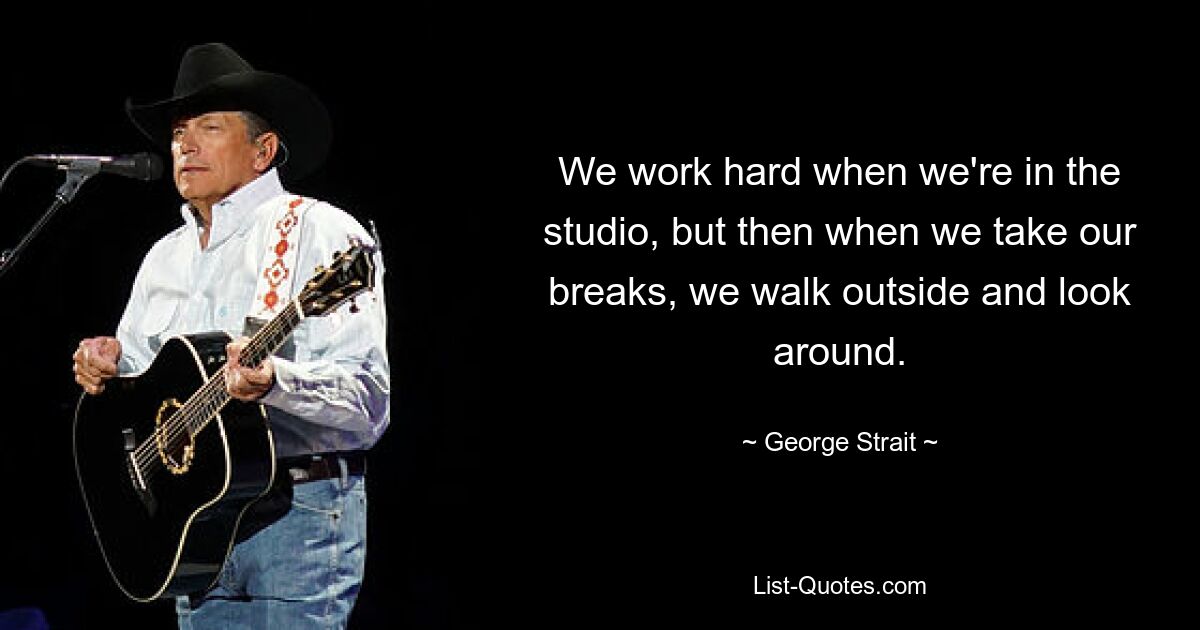 We work hard when we're in the studio, but then when we take our breaks, we walk outside and look around. — © George Strait