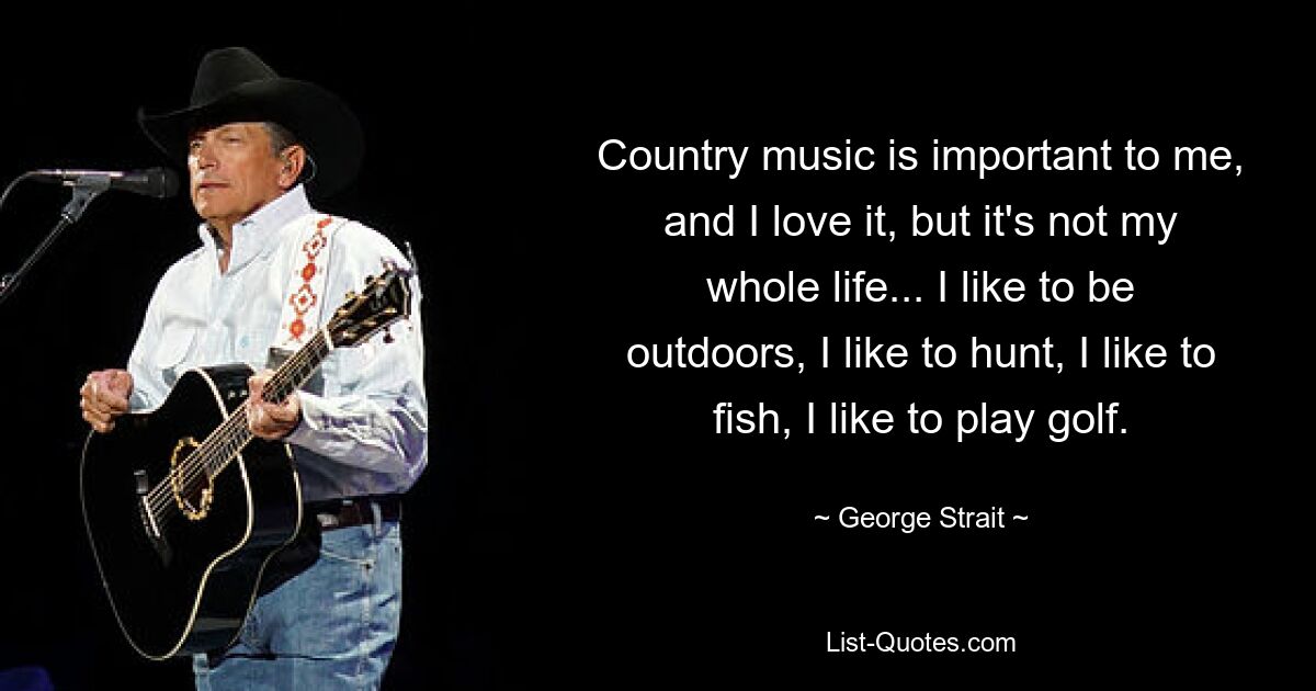 Country music is important to me, and I love it, but it's not my whole life... I like to be outdoors, I like to hunt, I like to fish, I like to play golf. — © George Strait