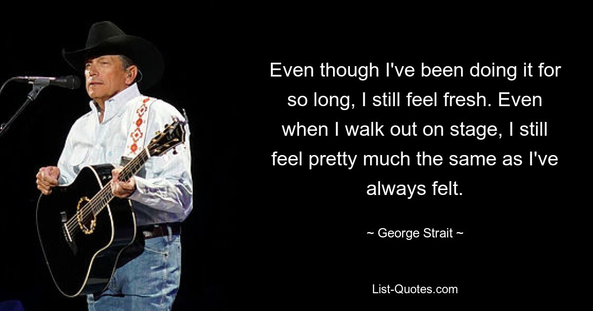 Even though I've been doing it for so long, I still feel fresh. Even when I walk out on stage, I still feel pretty much the same as I've always felt. — © George Strait