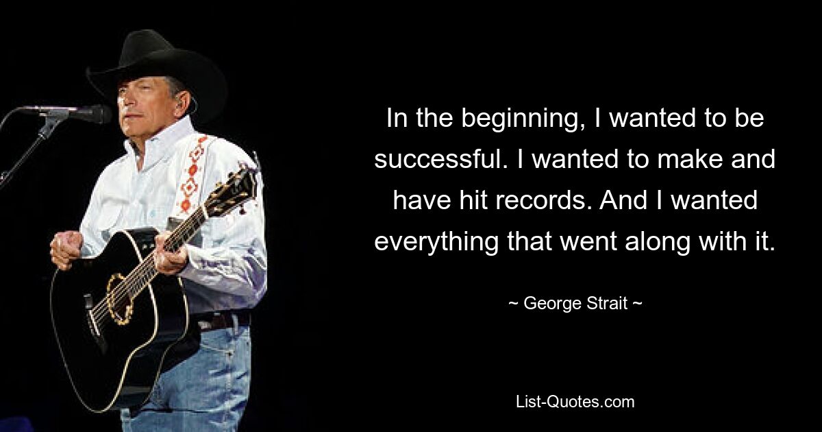 In the beginning, I wanted to be successful. I wanted to make and have hit records. And I wanted everything that went along with it. — © George Strait